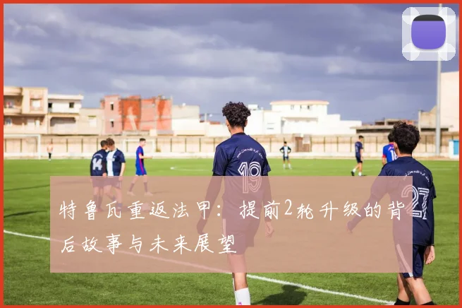 特鲁瓦重返法甲:提前2轮升级的背后故事与未来展望