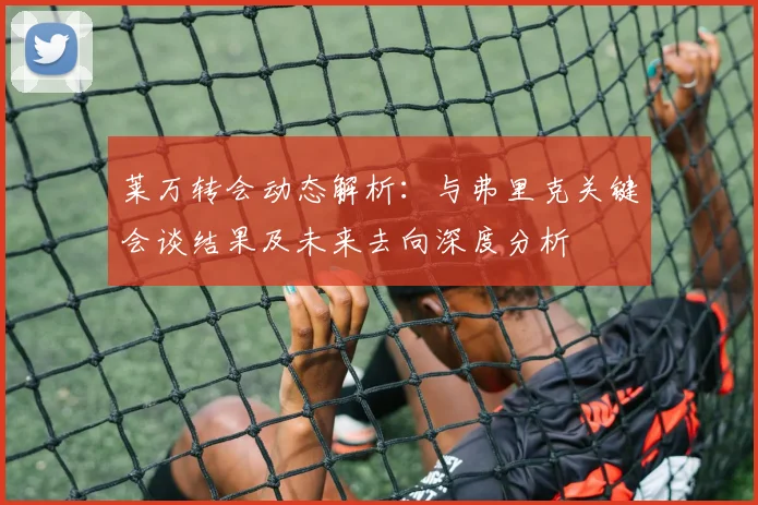 莱万转会动态解析:与弗里克关键会谈结果及未来去向深度分析