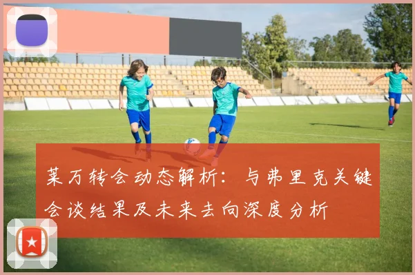 莱万转会动态解析：与弗里克关键会谈结果及未来去向深度分析