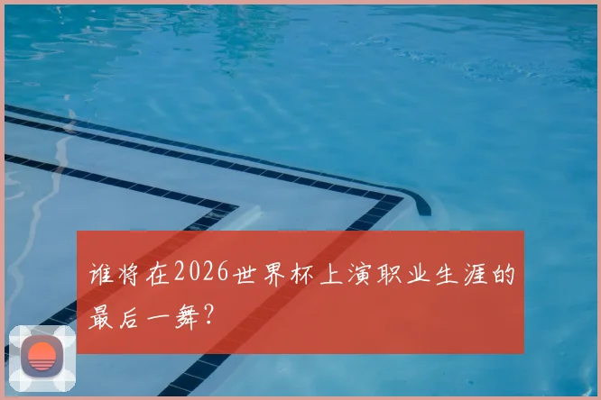 谁将在2026世界杯上演职业生涯的最后一舞？
