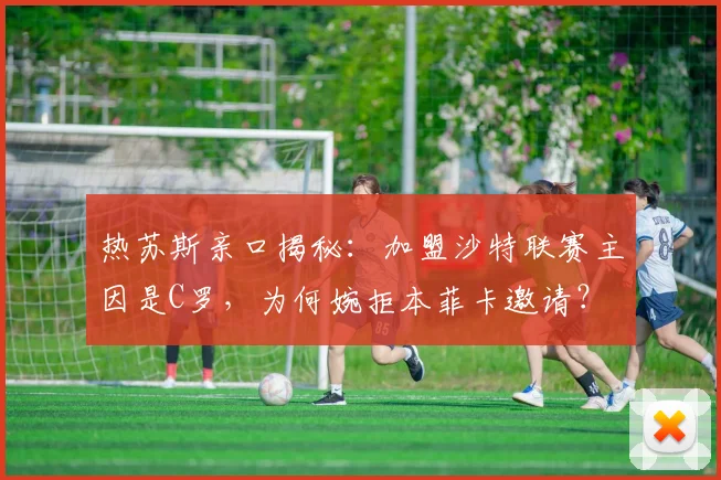 热苏斯亲口揭秘：加盟沙特联赛主因是C罗，为何婉拒本菲卡邀请？