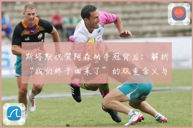 斯塔默祝贺阿森纳夺冠背后：解析“我们终于回来了”的双重含义与球迷情结