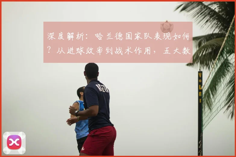 深度解析:哈兰德国家队表现如何?从进球效率到战术作用,五大数据对比揭秘