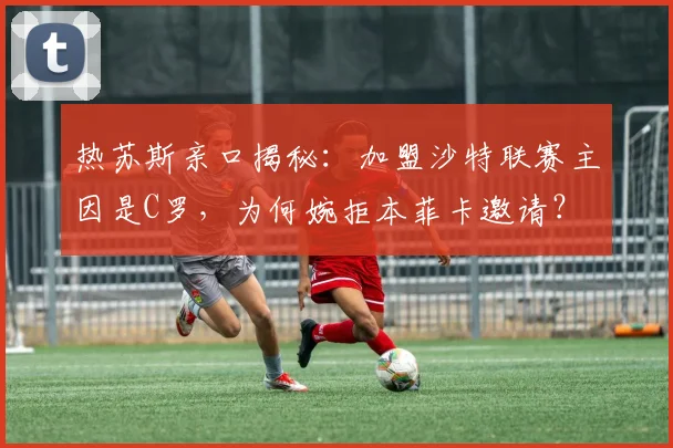 热苏斯亲口揭秘：加盟沙特联赛主因是C罗，为何婉拒本菲卡邀请？